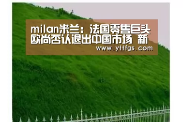 milan米兰:法国零售巨头欧尚否认退出中国市场 新零售模式是重要发展趋势(图1) milan米兰app官网