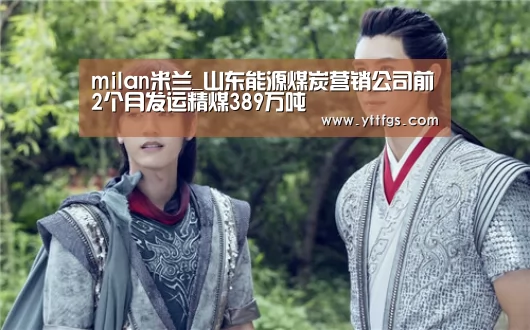 milan米兰_山东能源煤炭营销公司前2个月发运精煤389万吨(图3) milan米兰app官网