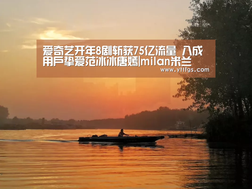 爱奇艺开年8剧斩获75亿流量 八成用户挚爱范冰冰唐嫣|milan米兰(图3) 米兰官方网站