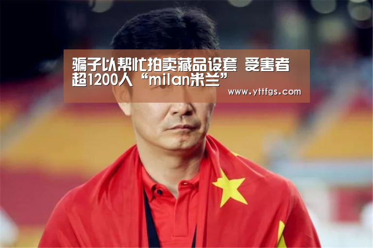 骗子以帮忙拍卖藏品设套 受害者超1200人“milan米兰”