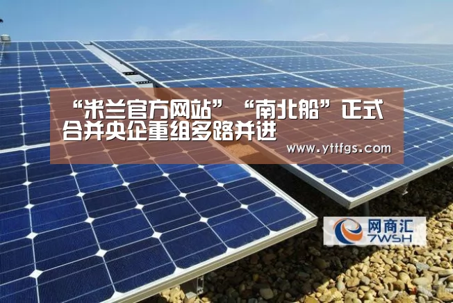 “米兰官方网站”“南北船”正式合并央企重组多路并进(图2) milan米兰app官网