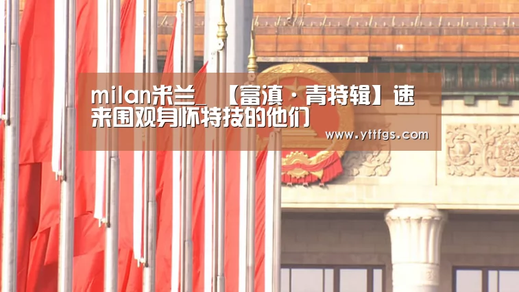milan米兰_
【富滇·青特辑】速来围观身怀特技的他们(图3) milan米兰app官网