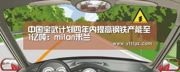 中国宝武计划四年内提高钢铁产能至1亿吨:milan米兰(图4) milan米兰